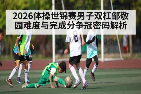 2026体操世锦赛男子双杠邹敬园难度与完成分争冠密码解析 - kaiyun.com