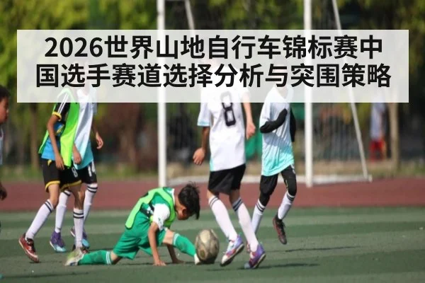 2026世界山地自行车锦标赛中国选手赛道选择分析与突围策略 | kaiyun.com