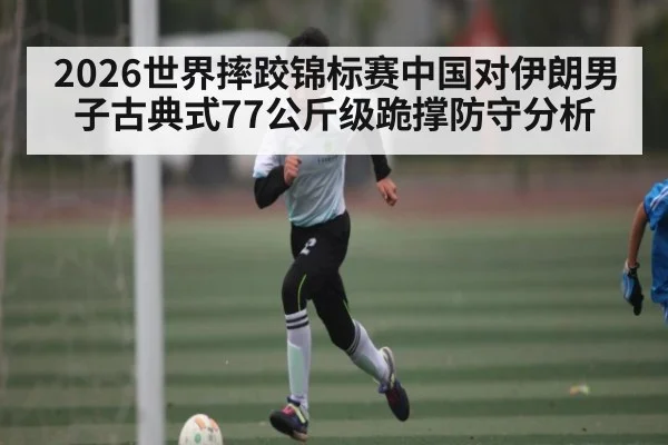 2026世界摔跤锦标赛中国对伊朗男子古典式77公斤级跪撑防守分析 - kaiyun.com